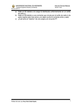 UNIVERSIDAD NACIONAL DE INGENIERÍA Area de Ciencias Básicas
Facultad de Ingeniería Industrial y de Sistemas Sección: Física
Periodo:2007- II
a) Halle el CE debido a la carga Q distribuida uniformemente en un anillo
de radio a.
b) Halle el CM debido a una corriente que circula por el anillo de radio b (la
parte negrita esta mas cerca y en algún punto la corriente entre y sale)
c) ¿Cuál sería el “destino” de una carga q en el punto P?
Profesor del curso: Lic. Percy Victor Cañote Fajardo 7
 