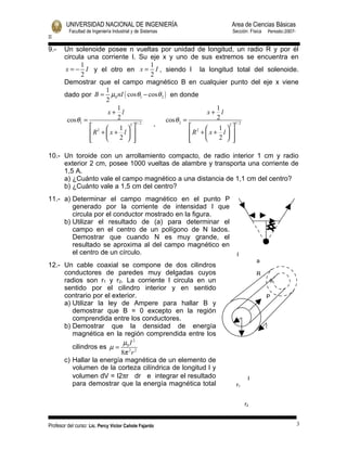 UNIVERSIDAD NACIONAL DE INGENIERÍA                  Area de Ciencias Básicas
          Facultad de Ingeniería Industrial y de Sistemas   Sección: Física   Periodo:2007-
II

9.-    Un solenoide posee n vueltas por unidad de longitud, un radio R y por él
       circula una corriente I. Su eje x y uno de sus extremos se encuentra en
             1                        1
       x = − I y el otro en x = I , siendo l la longitud total del solenoide.
             2                        2
       Demostrar que el campo magnético B en cualquier punto del eje x viene
                      1
       dado por B = µ0 nI ( cos θ1 − cos θ 2 ) en donde
                      2
                           1                                      1
                       x+ l                                   x+ l
        cos θ1 =           2                  cos θ 2 =           2
                  2          2 1/ 2  ,                              2 1/ 2
                            1                          2       1  
                 R +  x + l                         R +  x + l  
                 
                          2  
                                                       
                                                                 2  
                                                                       

10.- Un toroide con un arrollamiento compacto, de radio interior 1 cm y radio
     exterior 2 cm, posee 1000 vueltas de alambre y transporta una corriente de
     1,5 A.
     a) ¿Cuánto vale el campo magnético a una distancia de 1,1 cm del centro?
     b) ¿Cuánto vale a 1,5 cm del centro?
11.- a) Determinar el campo magnético en el punto P
        generado por la corriente de intensidad l que
        circula por el conductor mostrado en la figura.
     b) Utilizar el resultado de (a) para determinar el
        campo en el centro de un polígono de N lados.
        Demostrar que cuando N es muy grande, el
        resultado se aproxima al del campo magnético en
        el centro de un círculo.                              I
                                                                        a
12.- Un cable coaxial se compone de dos cilindros
     conductores de paredes muy delgadas cuyos                          R
     radios son r1 y r2. La corriente l circula en un                         θ
     sentido por el cilindro interior y en sentido
     contrario por el exterior.                                               P
     a) Utilizar la ley de Ampere para hallar B y
        demostrar que B = 0 excepto en la región
        comprendida entre los conductores.
     b) Demostrar que la densidad de energía
        magnética en la región comprendida entre los
                          µ I2
        cilindros es µ = 02 2
                         8π r
     c) Hallar la energía magnética de un elemento de
        volumen de la corteza cilíndrica de longitud l y
        volumen dV = I2πr dr e integrar el resultado               I
        para demostrar que la energía magnética total        r1


                                                                  r2


Profesor del curso: Lic. Percy Victor Cañote Fajardo                                          3
 
