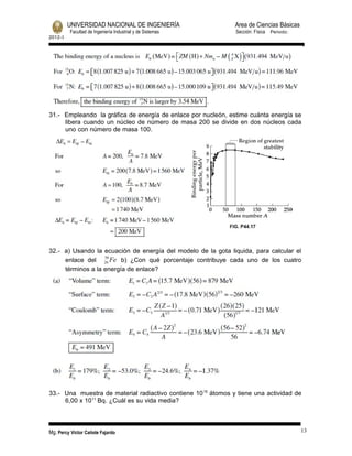 UNIVERSIDAD NACIONAL DE INGENIERÍA Area de Ciencias Básicas 
Facultad de Ingeniería Industrial y de Sistemas Sección: Física Periodo: 
2012- I 
31.- Empleando la gráfica de energía de enlace por nucleón, estime cuánta energía se 
libera cuando un núcleo de número de masa 200 se divide en dos núcleos cada 
uno con número de masa 100. 
32.- a) Usando la ecuación de energía del modelo de la gota liquida, para calcular el 
enlace del 56 
26Fe b) ¿Con qué porcentaje contribuye cada uno de los cuatro 
términos a la energía de enlace? 
33.- Una muestra de material radiactivo contiene 1015 átomos y tiene una actividad de 
6,00 x 1011 Bq. ¿Cuál es su vida media? 
Mg. Percy Victor Cañote Fajardo 13 
 