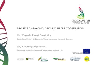 PROJECT C3-SAXONY - CROSS CLUSTER COOPERATION 
This project is co-funded 
by the European Union 
Jörg Wylegalla, Project Coordinator 
Saxon State Ministry für Economic Affairs, Labour and Transport, Germany 
Jörg R. Noennig, Anja Jannack 
Technische Universität Dresden, Knowledge Architecture Lab 
 
