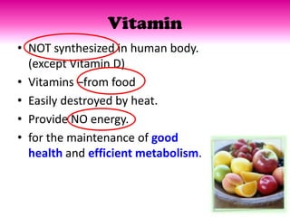 Vitamin
• NOT synthesized in human body.
  (except Vitamin D)
• Vitamins –from food
• Easily destroyed by heat.
• Provide NO energy.
• for the maintenance of good
  health and efficient metabolism.
 