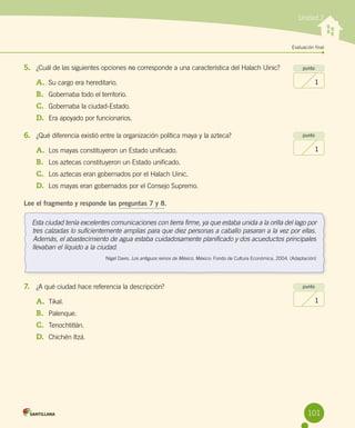 Evaluación final
Unidad 2
5.	 ¿Cuál de las siguientes opciones no corresponde a una característica del Halach Uinic?
A.	 Su cargo era hereditario.
B.	 Gobernaba todo el territorio.
C.	 Gobernaba la ciudad-Estado.
D.	 Era apoyado por funcionarios.
6.	 ¿Qué diferencia existió entre la organización política maya y la azteca?
A.	 Los mayas constituyeron un Estado unificado.
B.	 Los aztecas constituyeron un Estado unificado.
C.	 Los aztecas eran gobernados por el Halach Uinic.
D.	 Los mayas eran gobernados por el Consejo Supremo.
Lee el fragmento y responde las preguntas 7 y 8.
7.	 ¿A qué ciudad hace referencia la descripción?
A.	 Tikal.
B.	 Palenque.
C.	 Tenochtitlán.
D.	 Chichén Itzá.
punto
1
punto
1
punto
1
Esta ciudad tenía excelentes comunicaciones con tierra firme, ya que estaba unida a la orilla del lago por
tres calzadas lo suficientemente amplias para que diez personas a caballo pasaran a la vez por ellas.
Además, el abastecimiento de agua estaba cuidadosamente planificado y dos acueductos principales
llevaban el líquido a la ciudad.
Nigel Davis. Los antiguos reinos de México. México: Fondo de Cultura Económica, 2004. (Adaptación)
101
 