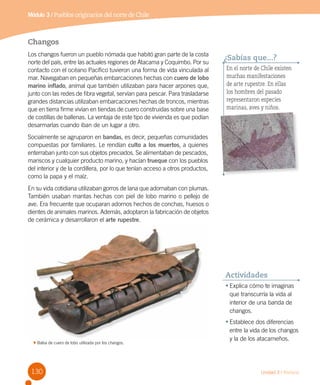 Módulo 3 / Pueblos originarios del norte de Chile
130 Unidad 3 / Historia
•	Explica cómo te imaginas
que transcurría la vida al
interior de una banda de
changos.
•	Establece dos diferencias
entre la vida de los changos 	
y la de los atacameños.
Actividades
En el norte de Chile existen
muchas manifestaciones
de arte rupestre. En ellas
los hombres del pasado
representaron especies
marinas, aves y niños.
¿Sabías que...?
Changos
Los changos fueron un pueblo nómada que habitó gran parte de la costa
norte del país, entre las actuales regiones de Atacama y Coquimbo. Por su
contacto con el océano Pacífico tuvieron una forma de vida vinculada al
mar. Navegaban en pequeñas embarcaciones hechas con cuero de lobo
marino inflado, animal que también utilizaban para hacer arpones que,
junto con las redes de fibra vegetal, servían para pescar. Para trasladarse
grandes distancias utilizaban embarcaciones hechas de troncos, mientras
que en tierra firme vivían en tiendas de cuero construidas sobre una base
de costillas de ballenas. La ventaja de este tipo de vivienda es que podían
desarmarlas cuando iban de un lugar a otro.
Socialmente se agruparon en bandas, es decir, pequeñas comunidades
compuestas por familiares. Le rendían culto a los muertos, a quienes
enterraban junto con sus objetos preciados. Se alimentaban de pescados,
mariscos y cualquier producto marino, y hacían trueque con los pueblos
del interior y de la cordillera, por lo que tenían acceso a otros productos,
como la papa y el maíz.
En su vida cotidiana utilizaban gorros de lana que adornaban con plumas.
También usaban mantas hechas con piel de lobo marino o pellejo de
ave. Era frecuente que ocuparan adornos hechos de conchas, huesos o
dientes de animales marinos. Además, adoptaron la fabricación de objetos
de cerámica y desarrollaron el arte rupestre.
Balsa de cuero de lobo utilizada por los changos.
 