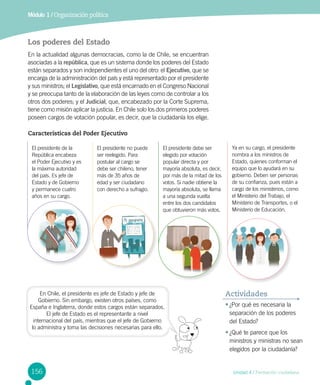 Módulo 1 / Organización política
156 Unidad 4 / Formación ciudadana
Los poderes del Estado
En la actualidad algunas democracias, como la de Chile, se encuentran
asociadas a la república, que es un sistema donde los poderes del Estado
están separados y son independientes el uno del otro: el Ejecutivo, que se
encarga de la administración del país y está representado por el presidente
y sus ministros; el Legislativo, que está encarnado en el Congreso Nacional
y se preocupa tanto de la elaboración de las leyes como de controlar a los
otros dos poderes; y el Judicial, que, encabezado por la Corte Suprema,
tiene como misión aplicar la justicia. En Chile solo los dos primeros poderes
poseen cargos de votación popular, es decir, que la ciudadanía los elige.
•	¿Por qué es necesaria la
separación de los poderes
del Estado?
•	¿Qué te parece que los
ministros y ministras no sean
elegidos por la ciudadanía?
Actividades
El presidente de la
República encabeza
el Poder Ejecutivo y es
la máxima autoridad
del país. Es jefe de
Estado y de Gobierno
y permanece cuatro
años en su cargo.
El presidente debe ser
elegido por votación
popular directa y por
mayoría absoluta, es decir,
por más de la mitad de los
votos. Si nadie obtiene la
mayoría absoluta, se llama
a una segunda vuelta
entre los dos candidatos
que obtuvieron más votos.
El presidente no puede
ser reelegido. Para
postular al cargo se
debe ser chileno, tener
más de 35 años de
edad y ser ciudadano
con derecho a sufragio.
Ya en su cargo, el presidente
nombra a los ministros de
Estado, quienes conforman el
equipo que lo ayudará en su
gobierno. Deben ser personas
de su confianza, pues están a
cargo de los ministerios, como
el Ministerio del Trabajo, el
Ministerio de Transportes, o el
Ministerio de Educación.
Características del Poder Ejecutivo
En Chile, el presidente es jefe de Estado y jefe de
Gobierno. Sin embargo, existen otros países, como
España e Inglaterra, donde estos cargos están separados.
El jefe de Estado es el representante a nivel
internacional del país, mientras que el jefe de Gobierno
lo administra y toma las decisiones necesarias para ello.
 