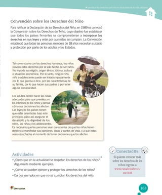 Identificar los derechos del niño en situaciones de la vida cotidiana
Convención sobre los Derechos del Niño
Para ratificar la Declaración de los Derechos del Niño, en 1989 se convocó
la Convención sobre los Derechos del Niño, cuyo objetivo fue establecer
que todos los países firmantes se comprometieran a incorporar los
derechos en sus leyes y velar por que estos se cumplan. La Convención
estableció que todas las personas menores de 18 años necesitan cuidado
y protección por parte de los adultos y los Estados.
•	¿Crees que en la actualidad se respetan los derechos de los niños?
Argumenta mediante ejemplos.
•	¿Cómo se pueden ejercer y proteger los derechos de los niños?
•	Da dos ejemplos en que no se cumplan los derechos del niño.
Actividades
Tal como ocurre con los derechos humanos, los niños 	
poseen estos derechos por el solo hecho de ser niños. 	
No importa su religión, origen étnico, idioma, cultura 	
o situación económica. Por lo tanto, ningún niño, 	
niña o adolescente puede ser tratado injustamente  	
por lo que piensa o dice, por las características de 	
su familia, por lo que hacen sus padres o por tener 	
alguna discapacidad.
Conectad@s
Si quieres conocer más
sobre los derechos de los
niños ingresa a
www.casadelsaber.cl/
soc/408
Los adultos deben hacer las cosas 	
adecuadas para que prevalezcan 	
los intereses de los niños y pensar 	
cómo sus decisiones los afectan. 	
Las leyes de los países tienen 	
que estar orientadas bajo este 	
principio, para así asegurar el 	
desarrollo y la dignidad de los
niños, las niñas y los adolescentes. 	
Es necesario que las personas sean conscientes de que los niños tienen 	
derecho a manifestar sus opiniones, ideas y puntos de vista, y a que estas
sean escuchadas al momento de tomar decisiones que los afecten.
163
 