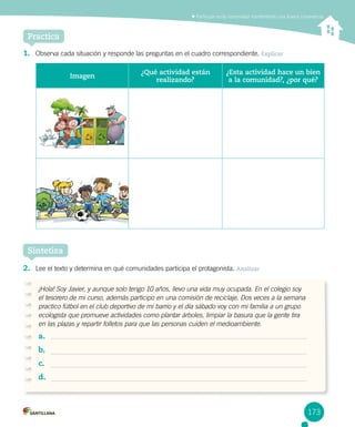 Participar en la comunidad manteniendo una buena convivencia
173
1.	 Observa cada situación y responde las preguntas en el cuadro correspondiente. Explicar
2.	 Lee el texto y determina en qué comunidades participa el protagonista. Analizar
Sintetiza
Practica
Imagen
¿Qué actividad están
realizando?
¿Esta actividad hace un bien
a la comunidad?, ¿por qué?
¡Hola! Soy Javier, y aunque solo tengo 10 años, llevo una vida muy ocupada. En el colegio soy
el tesorero de mi curso, además participo en una comisión de reciclaje. Dos veces a la semana
practico fútbol en el club deportivo de mi barrio y el día sábado voy con mi familia a un grupo
ecologista que promueve actividades como plantar árboles, limpiar la basura que la gente tira
en las plazas y repartir folletos para que las personas cuiden el medioambiente.
a.	
b.	
c.	
d.	
 