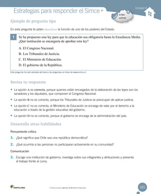 Unidad 4
181MR
Simce es marca registrada del Ministerio de Educación.
MR
Estrategias para responder el Simce
Ejemplo de pregunta tipo
En esta pregunta te piden identificar la función de uno de los poderes del Estado.
Revisa tu respuesta
• La opción A es correcta, porque quienes están encargados de la elaboración de las leyes son los
senadores y los diputados, que componen el Congreso Nacional.
• La opción B no es correcta, porque los Tribunales de Justicia se preocupan de aplicar justicia.
• La opción C no es correcta, el Ministerio de Educación se encarga de velar por el derecho a la
educación a través de la gestión educativa del gobierno.
• La opción D no es correcta, porque el gobierno se encarga de la administración del país.
Desarrolla otras habilidades
Pensamiento crítico
1. ¿Qué significa que Chile sea una república democrática?
2. ¿Qué ocurriría si las personas no participaran activamente en su comunidad?
Comunicación
3. Escoge una institución de gobierno, investiga sobre sus integrantes y atribuciones y presenta
el trabajo frente al curso.
1	 Se ha propuesto una ley para que la educación sea obligatoria hasta la Enseñanza Media.
¿Qué institución se encargaría de aprobar esta ley?
A.	El Congreso Nacional.
B.	Los Tribunales de Justicia.
C.	El Ministerio de Educación.
D.	El gobierno de la República.
Esta pregunta ha sido extraída del banco de preguntas en línea de www.simce.cl
 