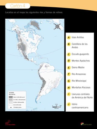 Cartón 4
Localiza en el mapa los siguientes ríos y formas de relieve.
	
	 Islas Antillas
	 Cordillera de los
	 Andes
	 Escudo guayanés
	 Montes Apalaches
	 Sierra Madre
	 Río Amazonas
	 Río Mississippi
	 Montañas Rocosas
	 Llanuras centrales
	 de América del Norte
	 Istmo
	 centroamericano
A
B
C
D
E
F
G
H
I
J
 