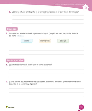 Describir el clima y la hidrografía de América del Norte
33
Sintetiza
Ponte a prueba
b.	 ¿Cómo ha influido la hidrografía en la formación del paisaje en el Gran Cañón del Colorado?
3.	 Establece una relación entre los siguientes conceptos. Ejemplifica a partir del caso de América
del Norte. Relacionar
1.	 ¿Qué factores intervienen en los tipos de climas existentes?
2.	 ¿Cuáles son los recursos hídricos más destacados de América del Norte?, ¿cómo han influido en el
desarrollo de la economía y el paisaje?
Clima Hidrografía Paisaje
 