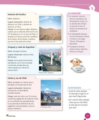 Describir el clima y la hidrografía de América Central y del Sur
39
• ¿Cuál de estos paisajes
se asemeja al lugar en el
que vives? Argumenta.
• ¿En cuál de estos paisajes
crees que es más difícil
la vida del ser humano?,
¿por qué?
Actividades
• En América Central y
del Sur se presenta una
diversidad de climas. En
su distribución influye
la cercanía al mar, la
latitud y la presencia de
cordilleras.
• En hidrografía destacan
los ríos Amazonas, Paraná
y Orinoco, y los lagos
Titicaca, Nicaragua y
Maracaibo.
• El paisaje es diverso,
existen selvas, desiertos,
llanuras y bosques.
Lo esencial
Desierto del Pacífico
Clima: desértico.
Lugares destacados: desierto de
Atacama, en Chile, y desierto de 	
Sechura, en Perú.
Paisaje: es una extensa región desértica
costera que se extiende entre los 6º y los
27º de latitud sur. En el caso de Chile, el
desierto se enmarca entre las cordilleras
de la Costa y de los Andes, y destaca
por ser el más árido del mundo. Desierto de Atacama, Chile.
Uruguay y costa de Argentina
Clima: templado húmedo.
Lugares destacados: Buenos Aires,
Montevideo.
Paisaje: forma parte de las tierras
pampeanas, por lo que el paisaje
comprende amplias llanuras 	
interrumpidas por colinas de 	
escasa altura.
Buenos Aires, Argentina.
Centro y sur de Chile
Clima: templado con verano seco y
templado con lluvias todo el año.
Lugares destacados: Valparaíso,
Concepción y Puerto Montt. 	
carretera Austral.
Paisaje: varía de norte a sur. En la zona
central hay vegetación de matorral. Hacia
el sur aumentan las precipitaciones,
lo que permite la existencia de una
vegetación más abundante, como el
bosque valdiviano.
Coihaique, Chile.
 