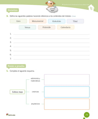 Identificar las características de la cultura maya
79
3. Define las siguientes palabras haciendo referencia a los contenidos del módulo. Crear
Sintetiza
1.
2.
3.
4.
5.
6.
7.
Ponte a prueba
1. Completa el siguiente esquema.
Cultura maya
astronomía y
matemáticas
creencias
arquitectura
Cero Tikal
Calendario
Monumental
Venus
Kukulcán
Pirámide
 