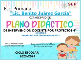 Esc. Primaria:
“Lic. Benito Juárez García”
CCT: 09DPR5040K
SEMANA 8
Periodo del 16 al 20 de octubre de 2023
Prof. Juan Pérez López
Docente titular del Grupo
Profa. Azucena Santana Morán
Directora de la Escuela
CICLO ESCOLAR
2023-2024
DE INTERVENCIÓN DOCENTE POR PROYECTOS 4°
 