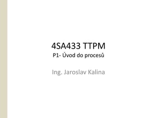 4SA433 TTPM
P1- Úvod do procesů

Ing. Jaroslav Kalina
 