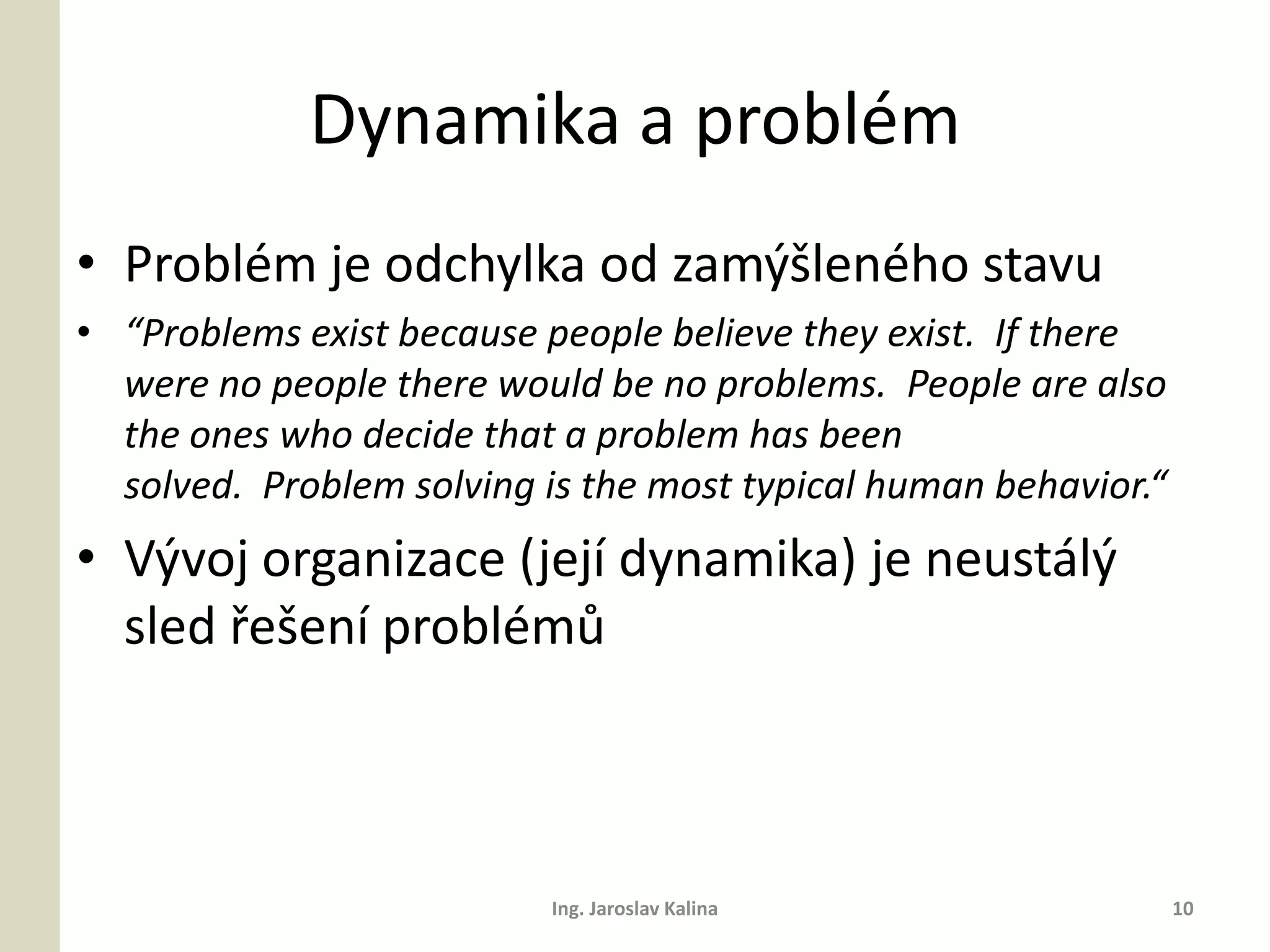 Dynamika a problém
• Problém je odchylka od zamýšleného stavu
• “Problems exist because people believe they exist. If there
  were no people there would be no problems. People are also
  the ones who decide that a problem has been
  solved. Problem solving is the most typical human behavior.“
• Vývoj organizace (její dynamika) je neustálý
  sled řešení problémů



                           Ing. Jaroslav Kalina                  10
 