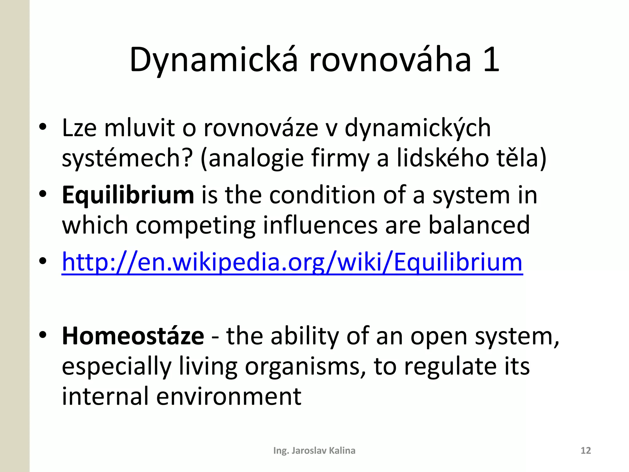 Dynamická rovnováha 1
• Lze mluvit o rovnováze v dynamických
  systémech? (analogie firmy a lidského těla)
• Equilibrium is the condition of a system in
  which competing influences are balanced
• http://en.wikipedia.org/wiki/Equilibrium

• Homeostáze - the ability of an open system,
  especially living organisms, to regulate its
  internal environment
                    Ing. Jaroslav Kalina         12
 