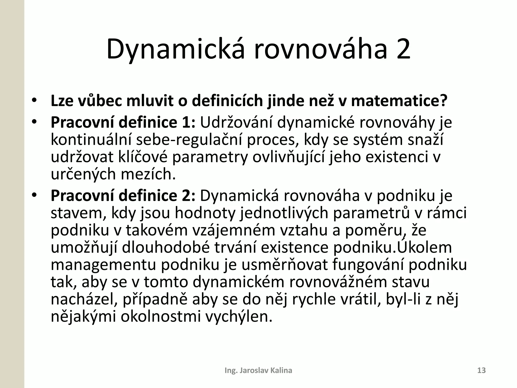 Dynamická rovnováha 2
• Lze vůbec mluvit o definicích jinde než v matematice?
• Pracovní definice 1: Udržování dynamické rovnováhy je
  kontinuální sebe-regulační proces, kdy se systém snaží
  udržovat klíčové parametry ovlivňující jeho existenci v
  určených mezích.
• Pracovní definice 2: Dynamická rovnováha v podniku je
  stavem, kdy jsou hodnoty jednotlivých parametrů v rámci
  podniku v takovém vzájemném vztahu a poměru, že
  umožňují dlouhodobé trvání existence podniku.Úkolem
  managementu podniku je usměrňovat fungování podniku
  tak, aby se v tomto dynamickém rovnovážném stavu
  nacházel, případně aby se do něj rychle vrátil, byl-li z něj
  nějakými okolnostmi vychýlen.

                           Ing. Jaroslav Kalina                  13
 