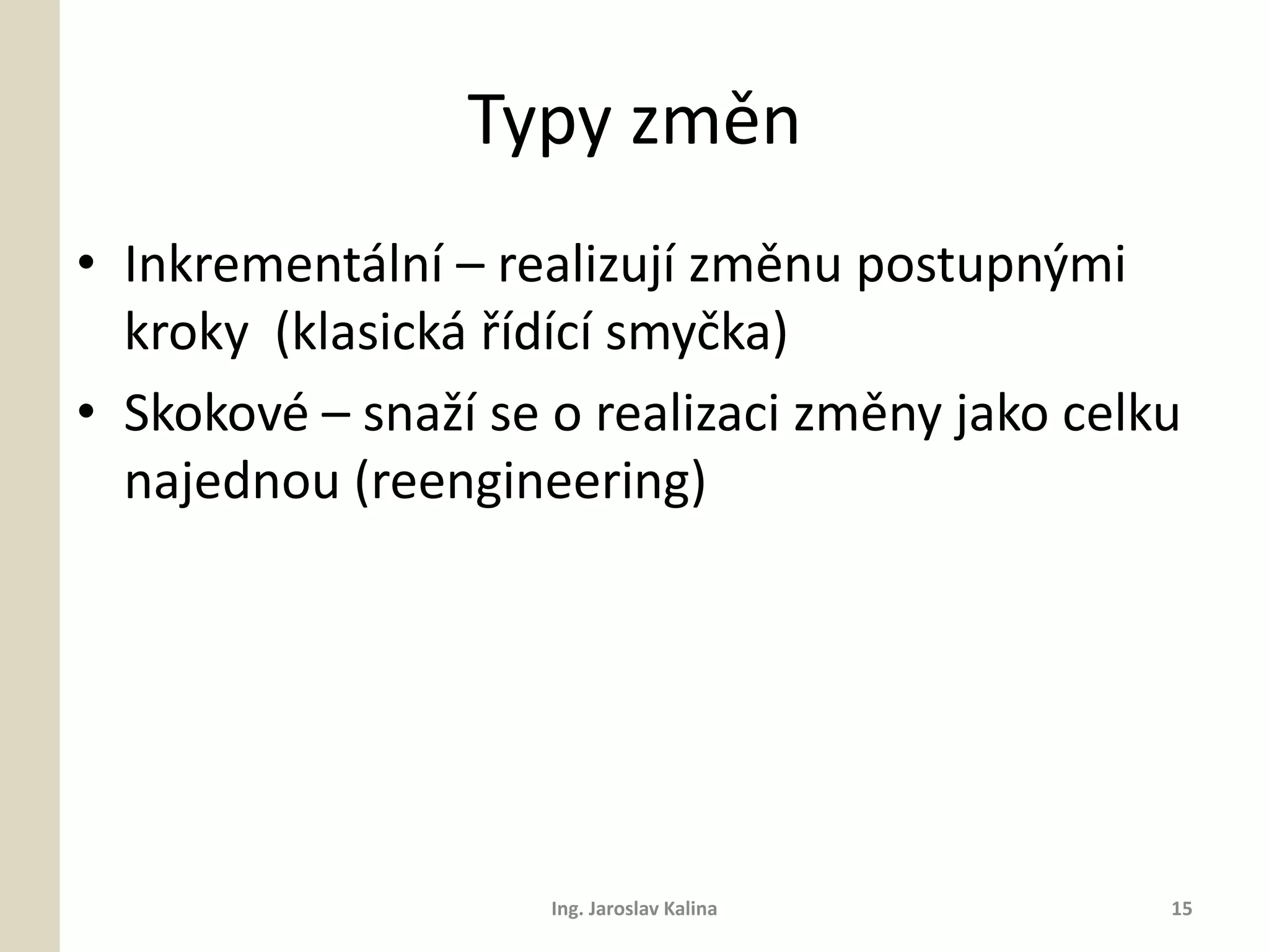 Typy změn
• Inkrementální – realizují změnu postupnými
  kroky (klasická řídící smyčka)
• Skokové – snaží se o realizaci změny jako celku
  najednou (reengineering)




                     Ing. Jaroslav Kalina       15
 