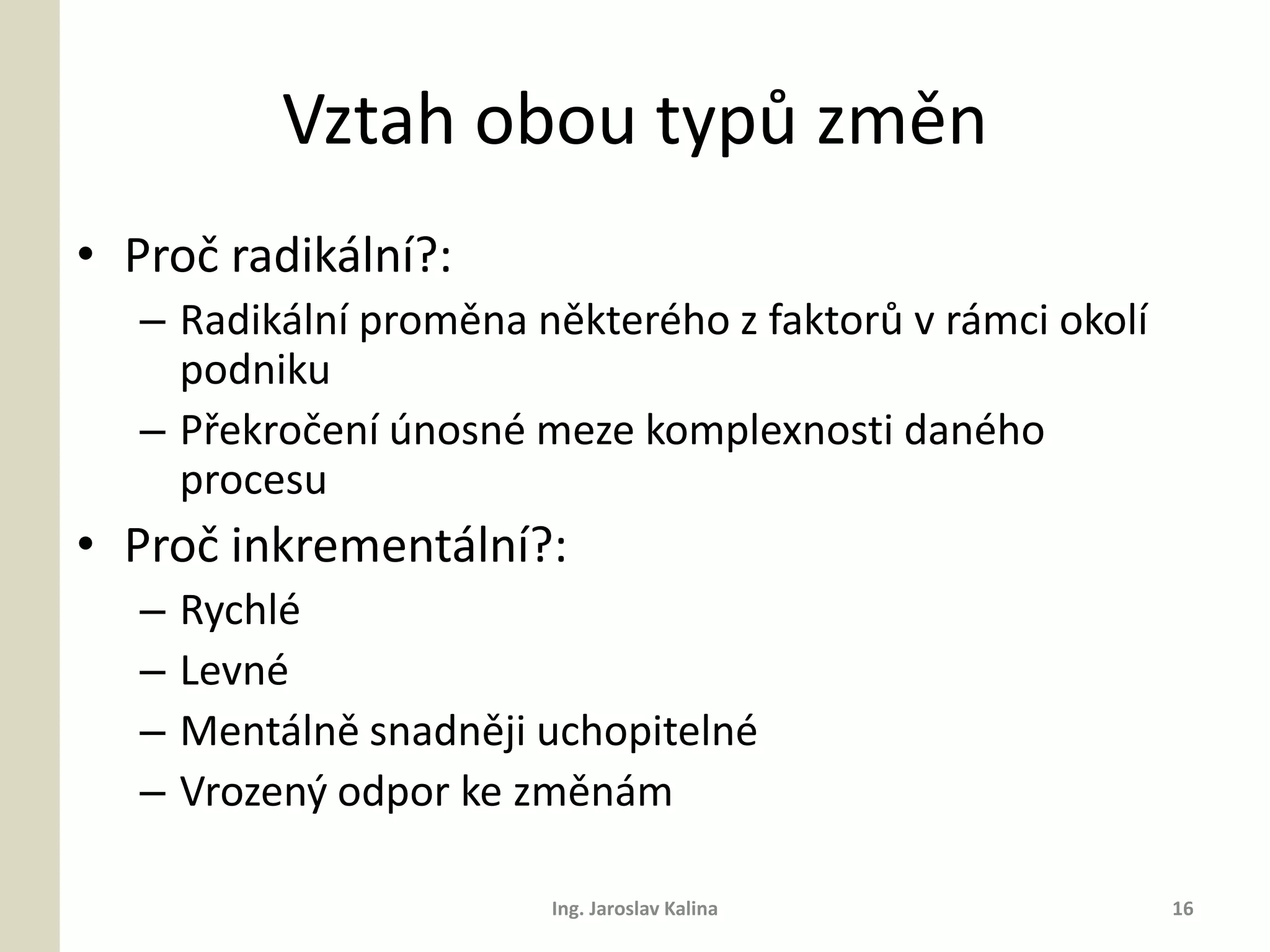 Vztah obou typů změn
• Proč radikální?:
   – Radikální proměna některého z faktorů v rámci okolí
     podniku
   – Překročení únosné meze komplexnosti daného
     procesu
• Proč inkrementální?:
   –   Rychlé
   –   Levné
   –   Mentálně snadněji uchopitelné
   –   Vrozený odpor ke změnám

                         Ing. Jaroslav Kalina              16
 