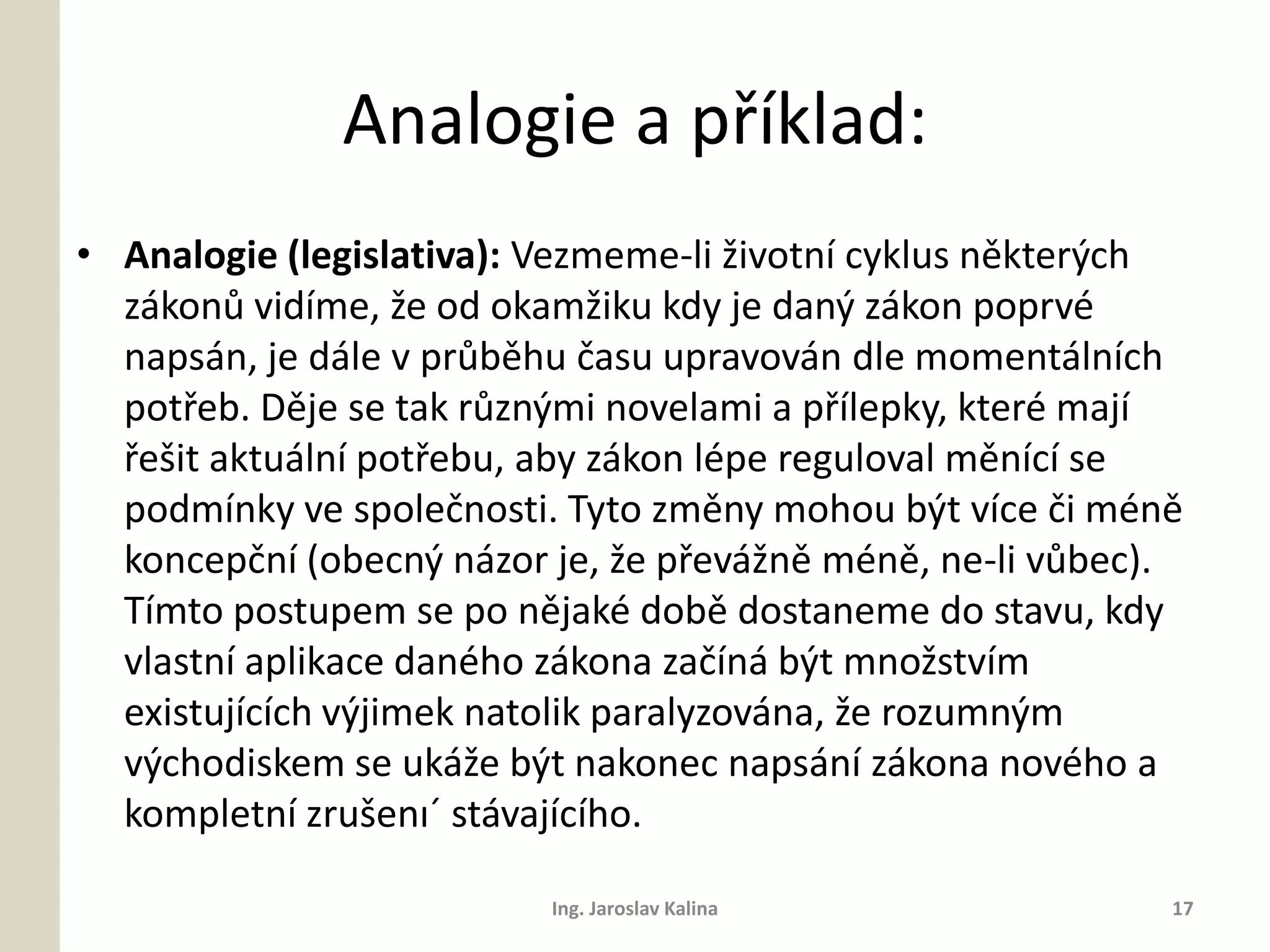 Analogie a příklad:
• Analogie (legislativa): Vezmeme-li životní cyklus některých
  zákonů vidíme, že od okamžiku kdy je daný zákon poprvé
  napsán, je dále v průběhu času upravován dle momentálních
  potřeb. Děje se tak různými novelami a přílepky, které mají
  řešit aktuální potřebu, aby zákon lépe reguloval měnící se
  podmínky ve společnosti. Tyto změny mohou být více či méně
  koncepční (obecný názor je, že převážně méně, ne-li vůbec).
  Tímto postupem se po nějaké době dostaneme do stavu, kdy
  vlastní aplikace daného zákona začíná být množstvím
  existujících výjimek natolik paralyzována, že rozumným
  východiskem se ukáže být nakonec napsání zákona nového a
  kompletní zrušenı´ stávajícího.

                          Ing. Jaroslav Kalina              17
 