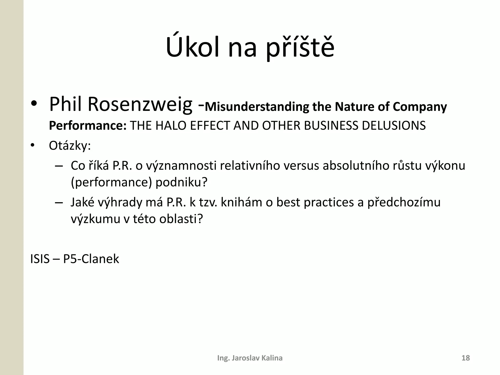 Úkol na příště
• Phil Rosenzweig -Misunderstanding the Nature of Company
  Performance: THE HALO EFFECT AND OTHER BUSINESS DELUSIONS
• Otázky:
   – Co říká P.R. o významnosti relativního versus absolutního růstu výkonu
      (performance) podniku?
   – Jaké výhrady má P.R. k tzv. knihám o best practices a předchozímu
      výzkumu v této oblasti?

ISIS – P5-Clanek




                                Ing. Jaroslav Kalina                      18
 