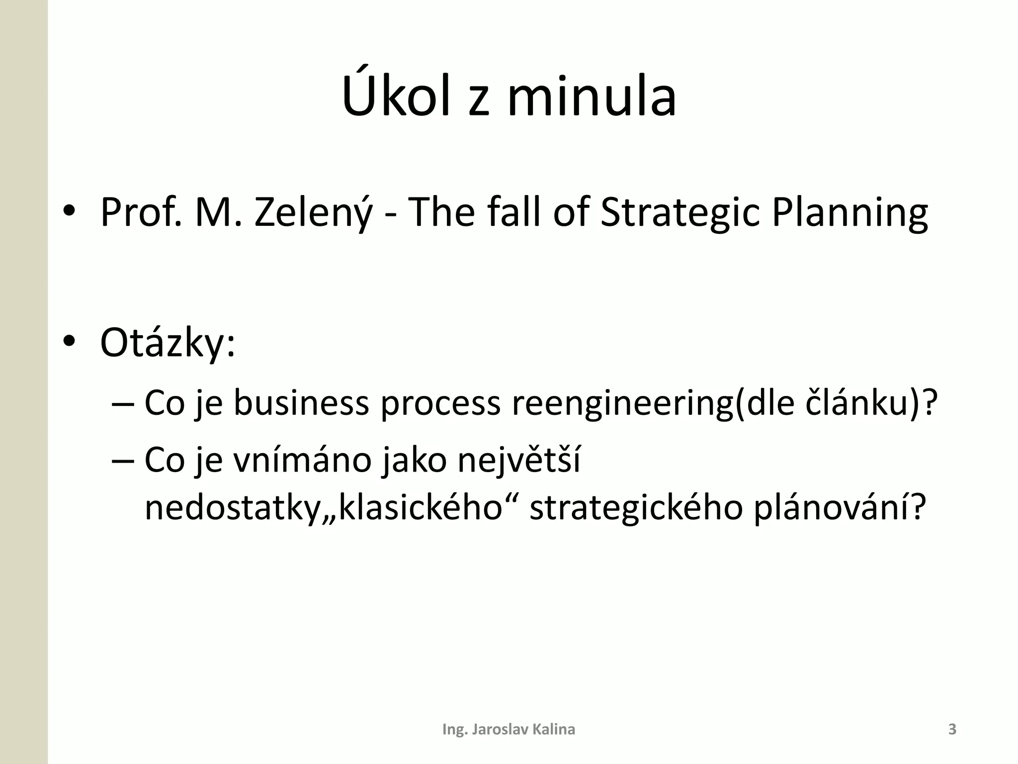 Úkol z minula
• Prof. M. Zelený - The fall of Strategic Planning

• Otázky:
  – Co je business process reengineering(dle článku)?
  – Co je vnímáno jako největší
    nedostatky„klasického“ strategického plánování?




                      Ing. Jaroslav Kalina              3
 