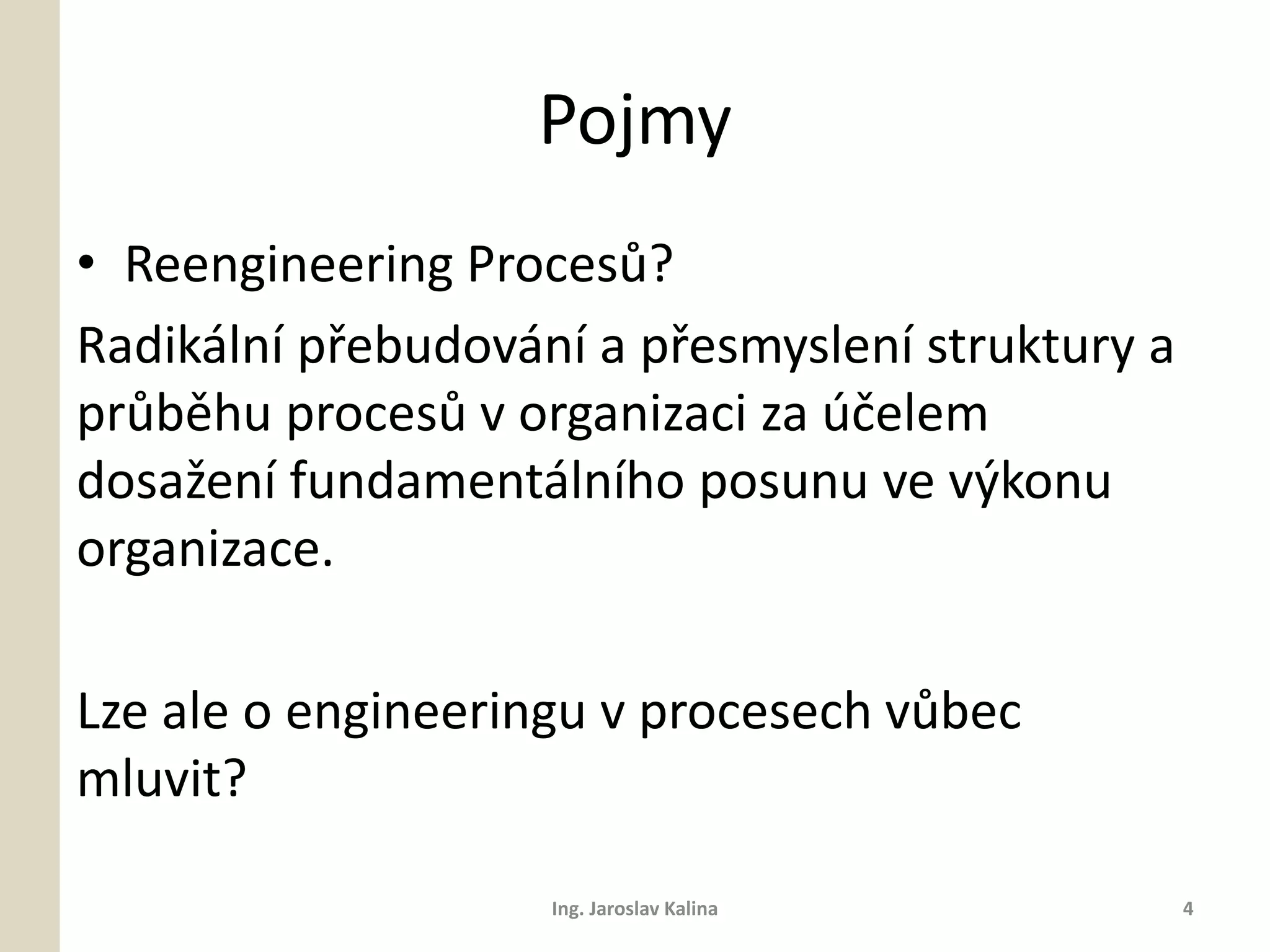 Pojmy
• Reengineering Procesů?
Radikální přebudování a přesmyslení struktury a
průběhu procesů v organizaci za účelem
dosažení fundamentálního posunu ve výkonu
organizace.

Lze ale o engineeringu v procesech vůbec
mluvit?

                    Ing. Jaroslav Kalina          4
 