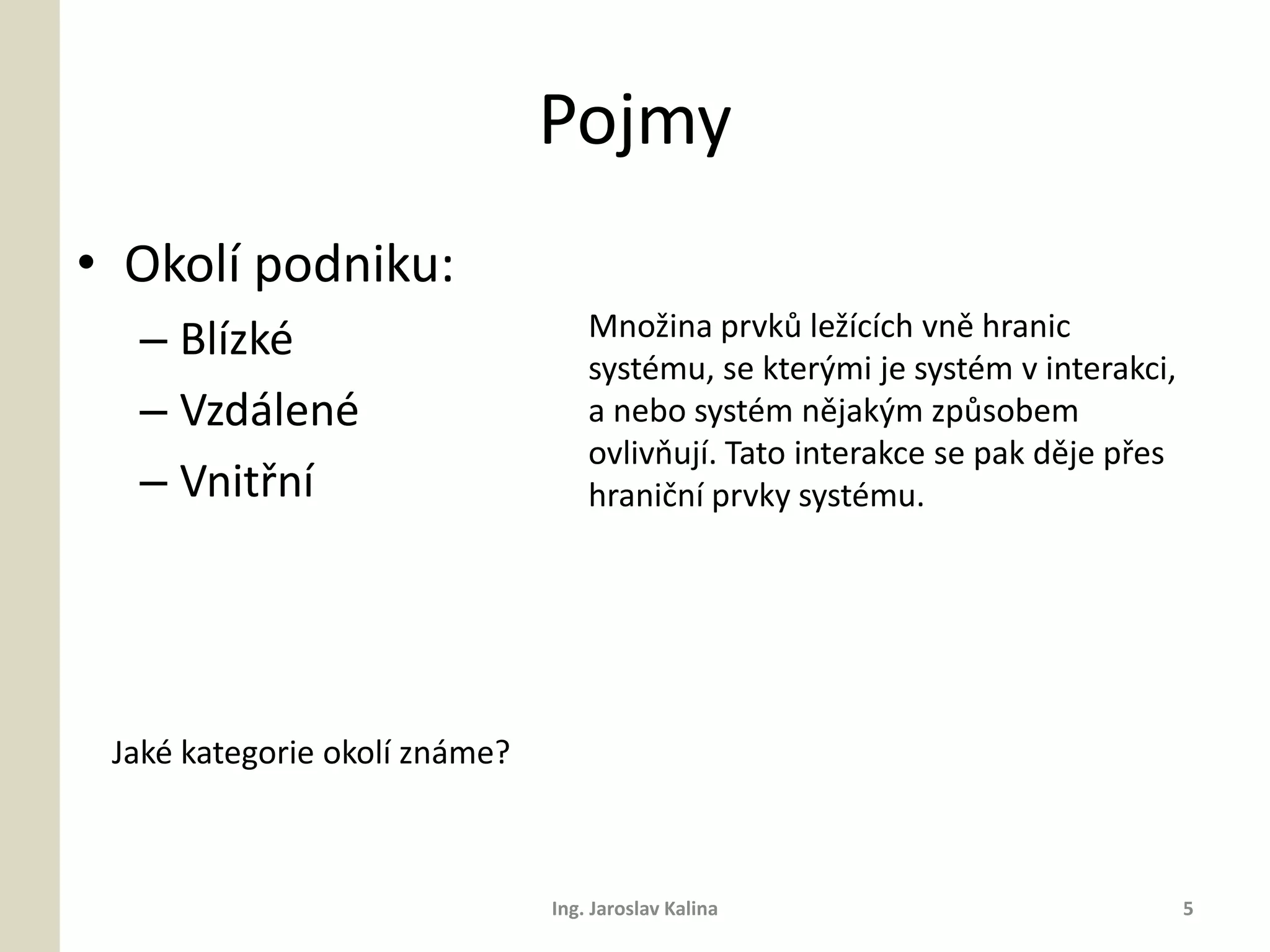 Pojmy
• Okolí podniku:
  – Blízké                         Množina prvků ležících vně hranic
                                   systému, se kterými je systém v interakci,
  – Vzdálené                       a nebo systém nějakým způsobem
                                   ovlivňují. Tato interakce se pak děje přes
  – Vnitřní                        hraniční prvky systému.




 Jaké kategorie okolí známe?



                               Ing. Jaroslav Kalina                             5
 