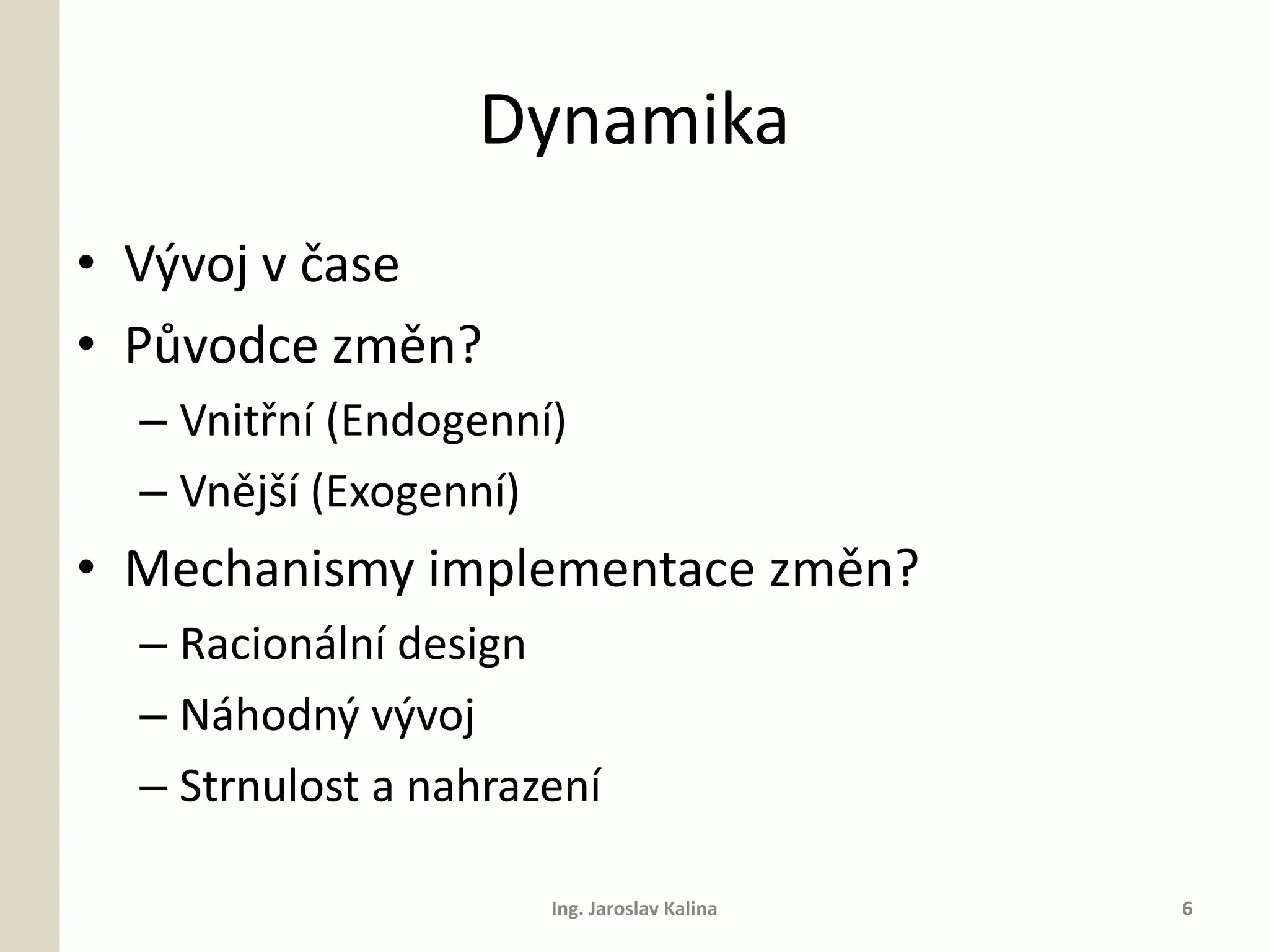 Dynamika
• Vývoj v čase
• Původce změn?
  – Vnitřní (Endogenní)
  – Vnější (Exogenní)
• Mechanismy implementace změn?
  – Racionální design
  – Náhodný vývoj
  – Strnulost a nahrazení

                      Ing. Jaroslav Kalina   6
 