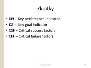 Zkratky
?   KPI C Key perfomance indicator
?   KGI C Key goal indicator
?   CSF C Critical success factors
?   CFF C Critical failure factors




                     Ing. Jaroslav Kalina   10
 