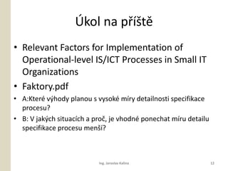 ?kol na p??t
? Relevant Factors for Implementation of
  Operational-level IS/ICT Processes in Small IT
  Organizations
? Faktory.pdf
? A:Kter v?hody planou s vysok mry detailnosti specifikace
  procesu?
? B: V jak?ch situacch a pro?, je vhodn ponechat mru detailu
  specifikace procesu men??



                           Ing. Jaroslav Kalina                   12
 