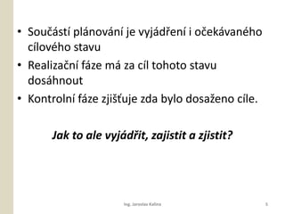 ? Sou?st plnovn je vyjd?en i o?ekvanho
  clovho stavu
? Realiza?n fze m za cl tohoto stavu
  doshnout
? Kontroln fze zji??uje zda bylo dosa?eno cle.

       Jak to ale vyjd?it, zajistit a zjistit?




                      Ing. Jaroslav Kalina          5
 