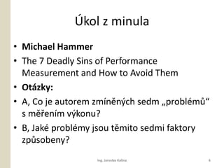 ?kol z minula
? Michael Hammer
? The 7 Deadly Sins of Performance
  Measurement and How to Avoid Them
? Otzky:
? A, Co je autorem zmnn?ch sedm ?problm?
  s m?enm v?konu?
? B, Jak problmy jsou tmito sedmi faktory
  zp?sobeny?
                  Ing. Jaroslav Kalina     6
 