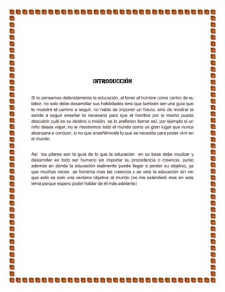 Introducción
Si lo pensamos detenidamente la educación, al tener al hombre como centro de su
labor, no solo debe desarrollar sus habilidades sino que también ser una guía que
le muestre el camino a seguir, no hablo de imponer un futuro, sino de mostrar la
senda a seguir enseñar lo necesario para que el hombre por si mismo pueda
descubrir cuál es su destino o misión se lo prefieren llamar así, por ejemplo si un
niño desea viajar, no le mostremos todo el mundo como un gran lugar que nunca
alcanzara a conocer, si no que enseñémosle lo que se necesita para poder vivir en
el mundo.
Así los pilares son la guía de lo que la educación en su base debe inculcar y
desarrollar en todo ser humano sin importar su procedencia o creencia, punto
además en donde la educación realmente puede llegar a perder su objetivo, ya
que muchas veces se fomenta mas las creencia y se veta la educación sin ver
que esta es solo una ventana objetiva al mundo (no me extenderé mas en este
tema porque espero poder hablar de él más adelante)
 