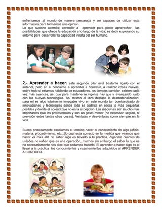 enfrentarnos al mundo de manera preparada y ser capaces de utilizar esta
información para formarnos una opinión.
Lo que supone además: aprender a aprender para poder aprovechar las
posibilidades que ofrece la educación a lo largo de la vida; es decir explorando su
entorno para desarrollar la capacidad innata del ser humano.
2.- Aprender a hacer: este segundo pilar está bastante ligado con el
anterior, pero en sí concierne a aprender a construir, a realizar cosas nuevas,
sobre todo si estamos hablando de educadores, los tiempos cambian existen cada
vez más avances, así que para mantenerse vigente hay que ir avanzando junto
con las nuevas tecnologías. Así mismo el libro destaca la desmaterialización,
para mí es algo totalmente innegable vivo en este mundo tan bombardeado de
innovaciones y tecnologías donde todo se codifica en cosas lo más pequeñas
posibles y donde el aprendizaje no es la excepción. Las máquinas son mucho más
importantes que los profesionales y son un gasto menor (no necesitan seguro, ni
previsión entre tantas otras cosas). Ventajas y desventajas como siempre en la
vida.
Bueno primeramente asociamos el termino hacer al conocimiento de algo (oficio,
materia, procedimiento, etc...)lo cual esta correcto en la medida que veamos que
hacer va mas allá de saber algo es llevarlo a la práctica, díganme cuántos de
ustedes no saben que es una operación, muchos sin embargo el saber lo que es
no necesariamente nos dice que podamos hacerlo. El aprender a hacer algo es el
llevar a la práctica los conocimientos y razonamientos adquiridos al APRENDER
A CONOCER.
 
