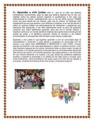 3.- Aprender a vivir juntos: este sí que es un pilar que debería
considerarse sinceramente, pues es algo que debería lograrse hoy en día, (en
realidad todos los pilares podrían lograrse si quisiéramos) si tan sólo nos
esforzáramos lo mínimo, entenderíamos que no es tan difícil convivir TODOS
como una gran familia tal vez diversa, pero rica en cultura. Si fuéramos más
respetuosos con los que piensan y son distintos a nosotros, si en vez de discutir o
entrar en guerras inútiles nos preocupáramos de interactuar y aceptarnos, esa
tolerancia casi extinguida, si tan sólo intentaramos tener un poco de paciencia
veríamos que todos saldríamos ganando, pero ese es un mundo utópico y
nosotros vivimos en un mundo donde la mayoría de la gente está corroída por las
ansias de poder y el beneficio personal. Donde la cerrazón y los bastos
conocimientos no nos permiten salir de éste círculo vicioso y estancado.
Aprender a vivir juntos lo cual significa aprender a vivir en comunidad dejar el
individualismo y comenzar a crear planes y proyectos en comunidad con los
demás y por sobre todo APRENDER A RESPETAR A LOS OTRO, muchas
guerras se evitarían si tan solo aprendiéramos a tolerar a nuestros vecinos, si tan
solo fuéramos capaces de vivir juntos, podríamos forjar un futuro mejor, he aqui el
punto donde, a mi opinión personal, la escuela tiene un rol fundamental, dentro del
aula hemos de convivir con muchas personas, las cuales piensan y ven el mundo
de una manera diferente a la nuestra y es aquí donde los profesores debemos
enseñar a respetar la diversidad y no vetarla por ser algo nuevo e inusual, para
evitar fenómenos como el bulling en las aulas, pues si el niño de hoy respeta a
sus pares, el adulto de mañana amara mas la paz y rechazara la guerra.
 