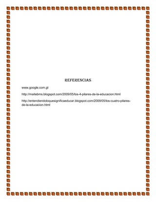 Referencias
www.google.com.gt
http://maitebms.blogspot.com/2009/05/los-4-pilares-de-la-educacion.html
http://entendiendoloquesignificaeducar.blogspot.com/2009/05/los-cuatro-pilares-
de-la-educacion.html
 