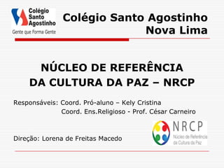 Colégio Santo Agostinho
                            Nova Lima


     NÚCLEO DE REFERÊNCIA
    DA CULTURA DA PAZ – NRCP
Responsáveis: Coord. Pró-aluno – Kely Cristina
              Coord. Ens.Religioso - Prof. César Carneiro



Direção: Lorena de Freitas Macedo
 
