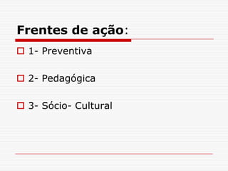Frentes de ação:
 1- Preventiva

 2- Pedagógica

 3- Sócio- Cultural
 
