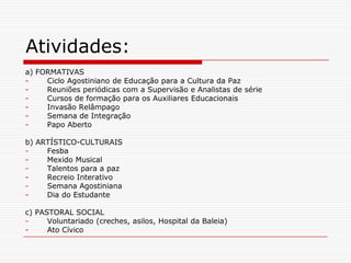 Atividades:
a) FORMATIVAS
-    Ciclo Agostiniano de Educação para a Cultura da Paz
-    Reuniões periódicas com a Supervisão e Analistas de série
-    Cursos de formação para os Auxiliares Educacionais
-    Invasão Relâmpago
-    Semana de Integração
-    Papo Aberto

b) ARTÍSTICO-CULTURAIS
-    Fesba
-    Mexido Musical
-    Talentos para a paz
-    Recreio Interativo
-    Semana Agostiniana
-    Dia do Estudante

c) PASTORAL SOCIAL
-     Voluntariado (creches, asilos, Hospital da Baleia)
-     Ato Cívico
 