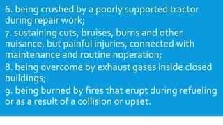 6. being crushed by a poorly supported tractor
during repair work;
7. sustaining cuts, bruises, burns and other
nuisance, but painful injuries, connected with
maintenance and routine noperation;
8. being overcome by exhaust gases inside closed
buildings;
9. being burned by fires that erupt during refueling
or as a result of a collision or upset.
 