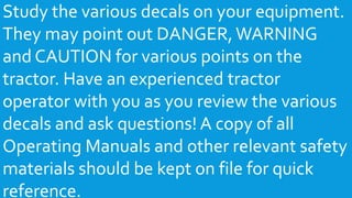 Study the various decals on your equipment.
They may point out DANGER,WARNING
and CAUTION for various points on the
tractor. Have an experienced tractor
operator with you as you review the various
decals and ask questions! A copy of all
Operating Manuals and other relevant safety
materials should be kept on file for quick
reference.
 