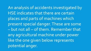 An analysis of accidents investigated by
HSE indicates that there are certain
places and parts of machines which
present special danger.These are some
– but not all – of them. Remember that
any agricultural machine under power
like the one given below represents
potential anger.
 