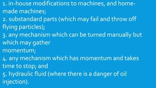 1. in-house modifications to machines, and home-
made machines;
2. substandard parts (which may fail and throw off
flying particles);
3. any mechanism which can be turned manually but
which may gather
momentum;
4. any mechanism which has momentum and takes
time to stop; and
5. hydraulic fluid (where there is a danger of oil
injection).
 