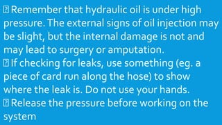 Remember that hydraulic oil is under high
pressure.The external signs of oil injection may
be slight, but the internal damage is not and
may lead to surgery or amputation.
If checking for leaks, use something (eg. a
piece of card run along the hose) to show
where the leak is. Do not use your hands.
Release the pressure before working on the
system
 
