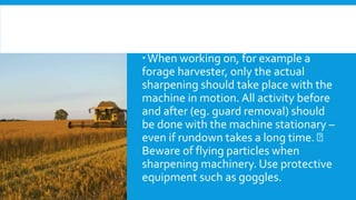 When working on, for example a
forage harvester, only the actual
sharpening should take place with the
machine in motion. All activity before
and after (eg. guard removal) should
be done with the machine stationary –
even if rundown takes a long time.
Beware of flying particles when
sharpening machinery. Use protective
equipment such as goggles.
 