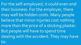 For the self-employed, it could even end
their business. For the employer, there
may well be hidden costs. Many people
believe that minor injuries cost nothing
more than the price of a sticking plaster.
But people will have to spend time
dealing with the accident.They may have
to:
 