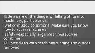  Be aware of the danger of falling off or into
machinery, particularly in
wet or muddy conditions. Make sure you know
how to access machines
safely –especially large machines such as
combines.
 Don‘t clean with machines running and guards
removed
 