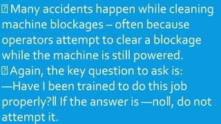 Many accidents happen while cleaning
machine blockages – often because
operators attempt to clear a blockage
while the machine is still powered.
Again, the key question to ask is:
―Have I been trained to do this job
properly?‖ If the answer is ―no‖, do not
attempt it.
 