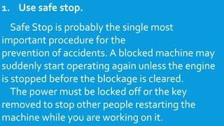 1. Use safe stop.
Safe Stop is probably the single most
important procedure for the
prevention of accidents. A blocked machine may
suddenly start operating again unless the engine
is stopped before the blockage is cleared.
The power must be locked off or the key
removed to stop other people restarting the
machine while you are working on it.
 