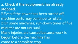 2. Check if the equipment has already
stopped.
Even if the power has been turned off,
machine parts may continue to rotate.
On some machines, run-down times of five
minutes are not unusual.
Many injuries are caused because work is
begun before the machine has
come to a complete stop.
 